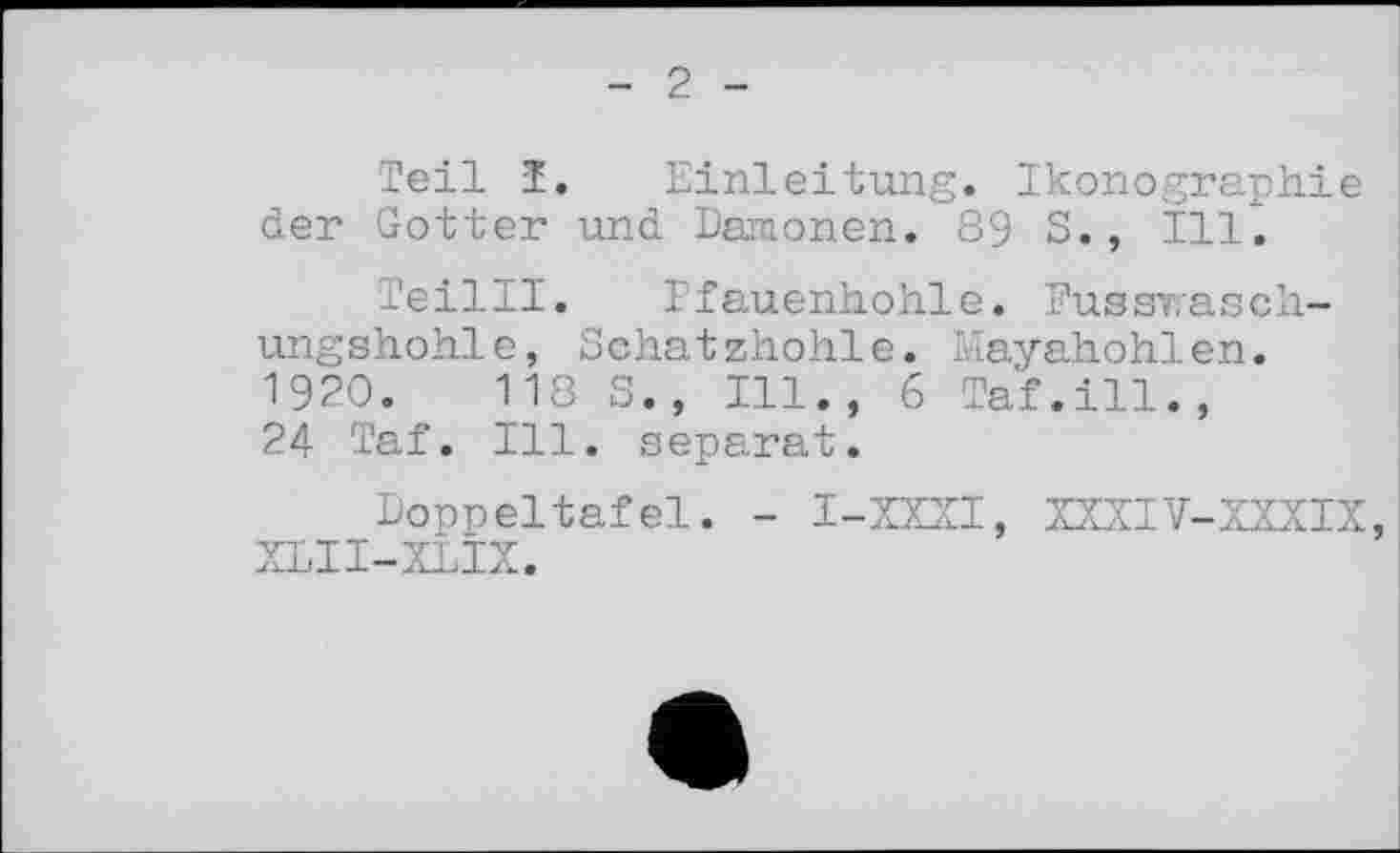 ﻿2
Teil Ï. Einleitung. Ikonographie der Gotter und Dämonen. 89 S., Ill.
Teilll. Efauenhohle. Fussrasch-ungshohle, Schatzhohle. Mayahohlen. 1920.	118 S., Ill., 6 Taf.ill.,
24 Taf. Ill. separat.
Doppeltafel. - I-XXXI, XXXIV-XXXIX, XLII-XLIX.